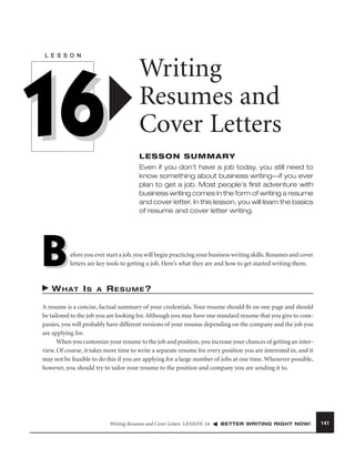 L E S S O N

16

Writing
Resumes and
Cover Letters
LESSON SUMMARY
Even if you don’t have a job today, you still need to
know something about business writing—if you ever
plan to get a job. Most people’s ﬁrst adventure with
business writing comes in the form of writing a resume
and cover letter. In this lesson, you will learn the basics
of resume and cover letter writing.

B

efore you ever start a job, you will begin practicing your business writing skills. Resumes and cover
letters are key tools to getting a job. Here’s what they are and how to get started writing them.

W H AT I S

A

RESUME?

A resume is a concise, factual summary of your credentials. Your resume should ﬁt on one page and should
be tailored to the job you are looking for. Although you may have one standard resume that you give to companies, you will probably have different versions of your resume depending on the company and the job you
are applying for.
When you customize your resume to the job and position, you increase your chances of getting an interview. Of course, it takes more time to write a separate resume for every position you are interested in, and it
may not be feasible to do this if you are applying for a large number of jobs at one time. Whenever possible,
however, you should try to tailor your resume to the position and company you are sending it to.

Writing Resumes and Cover Letters LESSON 16

BETTER WRITING RIGHT NOW!

141

 