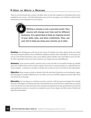 HOW

TO

WRITE

A

RESUME

THIN
K

There are several formats that a resume can follow. Here are the basic categories of information that can be
included in your resume—all of this information may not ﬁt on one page, so you will have to decide which
information is most important for your purpose.
OUT IT
AB

Writing a resume is not a one-time event. Your
resume will change over time and for different
purposes. It’s a good idea to keep an ongoing record
of your skills, jobs, and other credentials. Then, use
your list to help you keep your resume up to date.

Heading. Your heading goes at the top of your resume. It includes your name, address (both your school
and your permanent address if they are different), telephone number, and e-mail address. To save space, you
can run some of this information, such as your address, phone number, and e-mail address across one line.
It’s often a good idea to have your name stand out: use a larger type size and boldfacing.
Summary. Some resumes include a summary, but in most cases this is not needed and takes up valuable
space that could be better used in another category. If you have an unusual situation or credential that you
want to explain—a summary is one place to do that. You can also use your cover letter for this information.
Objective. Many resumes include an objective that tells what kind of position you are looking for. Again,
this information is usually included in your cover letter, so you can omit this category if you have other items
you need to ﬁt on one page.
Education. List any degrees or certiﬁcates you have received—with the most recent degree ﬁrst. Include
the name of the degree or certiﬁcate, the name of the institution you received it from, and the date you received
it. You can also list your major and minor areas of study, your grade point average, special honors you received
upon graduation, projects or research you completed as part of your degree, and other types of related and
impressive information.

142

BETTER WRITING RIGHT NOW!

LESSON 16 Writing Resumes and Cover Letters

 