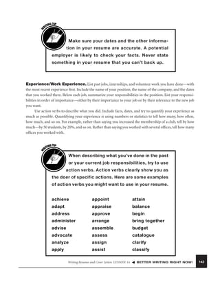 W

G TIP
TIN
RI

Make sure your dates and the other information in your resume are accurate. A potential
employer is likely to check your facts. Never state
something in your resume that you can’t back up.

W

Experience/Work Experience. List past jobs, internships, and volunteer work you have done—with
the most recent experience ﬁrst. Include the name of your position, the name of the company, and the dates
that you worked there. Below each job, summarize your responsibilities in the position. List your responsibilities in order of importance—either by their importance to your job or by their relevance to the new job
you want.
Use action verbs to describe what you did. Include facts, dates, and try to quantify your experience as
much as possible. Quantifying your experience is using numbers or statistics to tell how many, how often,
how much, and so on. For example, rather than saying you increased the membership of a club, tell by how
much—by 50 students, by 20%, and so on. Rather than saying you worked with several ofﬁces, tell how many
ofﬁces you worked with.
G TIP
TIN
RI

When describing what you’ve done in the past
or your current job responsibilities, try to use
action verbs. Action verbs clearly show you as
the doer of specific actions. Here are some examples
of action verbs you might want to use in your resume.

achieve

appoint

attain

adapt

appraise

balance

address

approve

begin

administer

arrange

bring together

advise

assemble

budget

advocate

assess

catalogue

analyze

assign

clarify

apply

assist

classify

Writing Resumes and Cover Letters LESSON 16

BETTER WRITING RIGHT NOW!

143

 