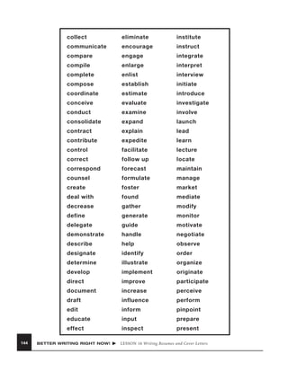 collect

institute

communicate

encourage

instruct

compare

engage

integrate

compile

enlarge

interpret

complete

enlist

interview

compose

establish

initiate

coordinate

estimate

introduce

conceive

evaluate

investigate

conduct

examine

involve

consolidate

expand

launch

contract

explain

lead

contribute

expedite

learn

control

facilitate

lecture

correct

follow up

locate

correspond

forecast

maintain

counsel

formulate

manage

create

foster

market

deal with

found

mediate

decrease

gather

modify

define

generate

monitor

delegate

guide

motivate

demonstrate

handle

negotiate

describe

help

observe

designate

identify

order

determine

illustrate

organize

develop

implement

originate

direct

improve

participate

document

increase

perceive

draft

influence

perform

edit

inform

pinpoint

educate

input

prepare

effect
144

eliminate

inspect

present

BETTER WRITING RIGHT NOW!

LESSON 16 Writing Resumes and Cover Letters

 