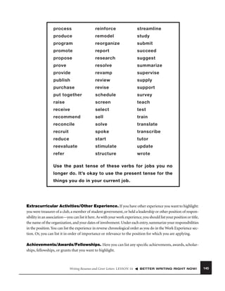process

reinforce

streamline

produce

remodel

study

program

reorganize

submit

promote

report

succeed

propose

research

suggest

prove

resolve

summarize

provide

revamp

supervise

publish

review

supply

purchase

revise

support

put together

schedule

survey

raise

screen

teach

receive

select

test

recommend

sell

train

reconcile

solve

translate

recruit

spoke

transcribe

reduce

start

tutor

reevaluate

stimulate

update

refer

structure

wrote

Use the past tense of these verbs for jobs you no
longer do. It’s okay to use the present tense for the
things you do in your current job.

Extracurricular Activities/Other Experience. If you have other experience you want to highlight:
you were treasurer of a club, a member of student government, or held a leadership or other position of responsibility in an association—you can list it here. As with your work experience, you should list your position or title,
the name of the organization, and your dates of involvement. Under each entry, summarize your responsibilities
in the position. You can list the experience in reverse chronological order as you do in the Work Experience section. Or, you can list it in order of importance or relevance to the position for which you are applying.
Achievements/Awards/Fellowships. Here you can list any speciﬁc achievements, awards, scholarships, fellowships, or grants that you want to highlight.

Writing Resumes and Cover Letters LESSON 16

BETTER WRITING RIGHT NOW!

145

 