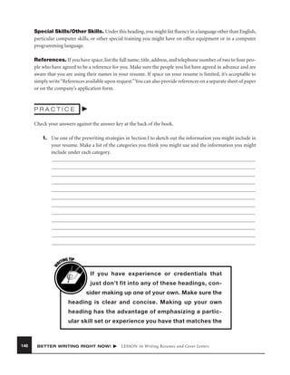 Special Skills/Other Skills. Under this heading, you might list ﬂuency in a language other than English,
particular computer skills, or other special training you might have on ofﬁce equipment or in a computer
programming language.
References. If you have space, list the full name, title, address, and telephone number of two to four people who have agreed to be a reference for you. Make sure the people you list have agreed in advance and are
aware that you are using their names in your resume. If space on your resume is limited, it’s acceptable to
simply write “References available upon request.”You can also provide references on a separate sheet of paper
or on the company’s application form.

PRACTICE
Check your answers against the answer key at the back of the book.

W

1. Use one of the prewriting strategies in Section I to sketch out the information you might include in
your resume. Make a list of the categories you think you might use and the information you might
include under each category.

G TIP
TIN
RI

If you have experience or credentials that
just don’t fit into any of these headings, consider making up one of your own. Make sure the
heading is clear and concise. Making up your own
heading has the advantage of emphasizing a particular skill set or experience you have that matches the

146

BETTER WRITING RIGHT NOW!

LESSON 16 Writing Resumes and Cover Letters

 