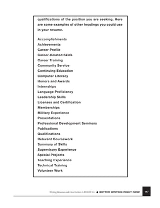qualifications of the position you are seeking. Here
are some examples of other headings you could use
in your resume.
Accomplishments
Achievements
Career Profile
Career-Related Skills
Career Training
Community Service
Continuing Education
Computer Literacy
Honors and Awards
Internships
Language Proficiency
Leadership Skills
Licenses and Certification
Memberships
Military Experience
Presentations
Professional Development Seminars
Publications
Qualifications
Relevant Coursework
Summary of Skills
Supervisory Experience
Special Projects
Teaching Experience
Technical Training
Volunteer Work

Writing Resumes and Cover Letters LESSON 16

BETTER WRITING RIGHT NOW!

147

 