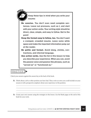 W

G TIP
TIN
RI

Keep these tips in mind when you write your
resume:
Be concise. You don’t even need complete sentences. Leave out pronouns, such as I, and start
with your action verbs. Your writing style should be
direct, clear, simple, and easy to follow. Get to the
point!
Keep the format easy to follow, too. You don’t want
a cramped, crowded resume. Leave some white
space and make the important information jump out
at the reader.
Be polite and formal. Avoid slang, clichés, contractions, and informal language.
Use action verbs. Use the list in this lesson to help
you describe your experience. When you can, avoid
the passive voice and passive-like phrases, such as
“served as” or “functioned as.”

PRACTICE
Check your answers against the answer key at the back of the book.
2. Think about a job or other position you have had. Then, write an entry you could include on your
resume to tell a prospective employer about your experience in this position.

3. Create your own resume using the strategies in this lesson. Use the blank pages at the end of this
book for your work.

Writing Resumes and Cover Letters LESSON 16

BETTER WRITING RIGHT NOW!

149

 