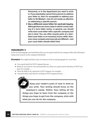 Personnel, or in the department you want to work
in. If you absolutely cannot ﬁnd a person to address
your letter to, then it’s acceptable to address your
letter to Sir/Madam—but it’s not nearly as effective
as addressing a speciﬁc person.
➧ Use a different cover letter for each job inquiry.
Although there are some cases in which a mass mailing of a form letter works, in general, you should
write each cover letter with a speciﬁc company and
job in mind. You can often recycle parts of a standard cover letter or an inventory of your skills. However, every company and every job are different—and
your cover letter should reﬂect that.

PARAGRAPH 2
In the second paragraph, you should show how you are a good match for the company. Often, this will require
doing some research on the company beforehand.
Examples: You might ﬁnd these types of sentences in the second paragraph of a cover letter.
■
■

■

W

■

I am a good match for XYZ Company because . . .
Based on my research, I am convinced that my values are a good match with those of XYZ Company. For example, . . .
I have the skills to do a good job at XYZ Company. For example, . . .
I am particularly well-suited to working at XYZ Company because . . .
G TIP
TIN
RI

Keep your reader’s point of view in mind as
you write. Your writing should focus on the
employer’s needs. Rather than telling all the
things you hope to learn from the company or the
things you hope to get from the company, stick with
what you can do for the company.

152

BETTER WRITING RIGHT NOW!

LESSON 16 Writing Resumes and Cover Letters

 