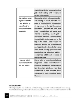 stated that I did an outstanding
job collaborating with coworkers
on my last project.
No matter what

No matter what a job demands, I

a job demands,

am willing to work hard to suc-

I am willing to

ceed in that position. Unlike most

work hard to

of my peers in the car insurance

succeed in that

business, I entered the field with

position.

little knowledge of cars and
claims adjusting. And yet, I
advanced rapidly. I consistently
completed training courses at the
top of the class. I also sought out
mentors within the organization
and spent extra time before and
after work asking questions and
practicing my adjusting skills. I
completed additional courses in
my spare time.

I have a lot of

I have a lot of experience helping

experience help-

my peers. I was a student adviser

ing my peers.

for three semesters and a mentor
for transfer students for two
semesters. I also tutored other
students at the Learning Skills
Center.

PARAGRAPH 4
The last paragraph is your conclusion. As with all writing, you want to conclude with a take-home message.
Your take-home message will usually be that you are qualiﬁed for the job and would like to interview for the

154

BETTER WRITING RIGHT NOW!

LESSON 16 Writing Resumes and Cover Letters

 