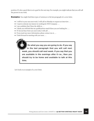 position. It’s also a good idea to set a goal for the next step. For example, you might indicate that you will call
the person in one week.
Examples: You might ﬁnd these types of sentences in the last paragraph of a cover letter.
■
■
■
■
■
■

THIN
K

■

I will be in your area next week. I will call on Monday to request an interview . . .
I want to reiterate my interest in working for XYZ Company . . .
I am conﬁdent that I have the skills to . . .
I think you will ﬁnd that my qualiﬁcations match those you are looking for . . .
If I do not hear from you next week, I will call . . .
If you need any more information, please contact me at . . .
I look forward to meeting with you soon . . .
OUT IT
AB

Do what you say you are going to do. If you say
in the last paragraph that you will call next
week, you should call next week. If you say that you
are available in the evenings after 6 P. M ., then you
should try to be home and available to talk at this
time.

Let’s look at an example of a cover letter.

Writing Resumes and Cover Letters LESSON 16

BETTER WRITING RIGHT NOW!

155

 