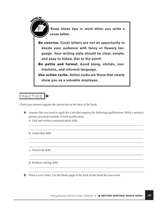 W

G TIP
TIN
RI

Keep these tips in mind when you write a
cover letter.
Be concise. Cover letters are not an opportunity to
dazzle your audience with fancy or flowery language. Your writing style should be clear, simple,
and easy to follow. Get to the point!
Be polite and formal. Avoid slang, clichés, contractions, and informal language.
Use action verbs. Action verbs are those that clearly
show you as a valuable employee.

PRACTICE
Check your answers against the answer key at the back of the book.
4. Assume that you want to apply for a job that requires the following qualiﬁcations. Write a sentence
giving a personal example of each qualiﬁcation.
a. Oral and written communication skills

b. Leadership skills

c. Teamwork skills

d. Problem-solving skills

5. Write a cover letter. Use the blank pages at the back of this book for your work.

Writing Resumes and Cover Letters LESSON 16

BETTER WRITING RIGHT NOW!

157

 