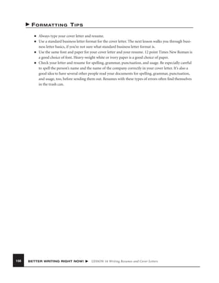 F O R M AT T I N G T I P S
■
■

■

■

158

Always type your cover letter and resume.
Use a standard business letter format for the cover letter. The next lesson walks you through business letter basics, if you’re not sure what standard business letter format is.
Use the same font and paper for your cover letter and your resume. 12 point Times New Roman is
a good choice of font. Heavy-weight white or ivory paper is a good choice of paper.
Check your letter and resume for spelling, grammar, punctuation, and usage. Be especially careful
to spell the person’s name and the name of the company correctly in your cover letter. It’s also a
good idea to have several other people read your documents for spelling, grammar, punctuation,
and usage, too, before sending them out. Resumes with these types of errors often ﬁnd themselves
in the trash can.

BETTER WRITING RIGHT NOW!

LESSON 16 Writing Resumes and Cover Letters

 