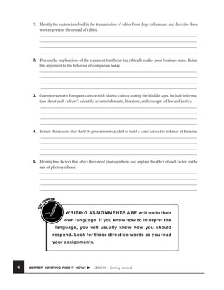 1. Identify the vectors involved in the transmission of rabies from dogs to humans, and describe three
ways to prevent the spread of rabies.

2. Discuss the implications of the argument that behaving ethically makes good business sense. Relate
this argument to the behavior of companies today.

3. Compare western European culture with Islamic culture during the Middle Ages. Include information about each culture’s scientiﬁc accomplishments, literature, and concepts of law and justice.

4. Review the reasons that the U. S. government decided to build a canal across the Isthmus of Panama.

TEST
T

5. Identify four factors that affect the rate of photosynthesis and explain the effect of each factor on the
rate of photosynthesis.

ING TIP
AK

I

WRITING ASSIGNMENTS ARE written in their
own language. If you know how to interpret the

language, you will usually know how you should
respond. Look for these direction words as you read
your assignments.

6

BETTER WRITING RIGHT NOW!

LESSON 1 Getting Started

 