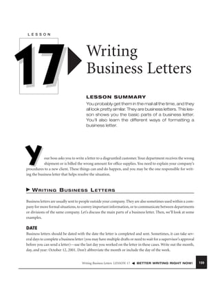 L E S S O N

17

Writing
Business Letters
LESSON SUMMARY
You probably get them in the mail all the time, and they
all look pretty similar. They are business letters. This lesson shows you the basic parts of a business letter.
You’ll also learn the different ways of formatting a
business letter.

Y

our boss asks you to write a letter to a disgruntled customer. Your department receives the wrong
shipment or is billed the wrong amount for ofﬁce supplies. You need to explain your company’s
procedures to a new client. These things can and do happen, and you may be the one responsible for writing the business letter that helps resolve the situation.

WRITING BUSINESS LETTERS
Business letters are usually sent to people outside your company. They are also sometimes used within a company for more formal situations, to convey important information, or to communicate between departments
or divisions of the same company. Let’s discuss the main parts of a business letter. Then, we’ll look at some
examples.

DATE
Business letters should be dated with the date the letter is completed and sent. Sometimes, it can take several days to complete a business letter (you may have multiple drafts or need to wait for a supervisor’s approval
before you can send a letter)—use the last day you worked on the letter in these cases. Write out the month,
day, and year: October 12, 2001. Don’t abbreviate the month or include the day of the week.
Writing Business Letters LESSON 17

BETTER WRITING RIGHT NOW!

159

 