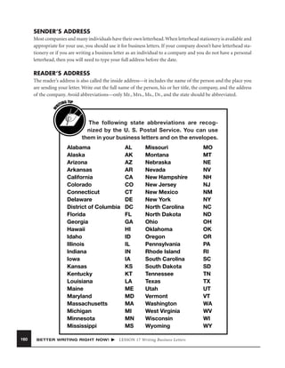 SENDER’S ADDRESS
Most companies and many individuals have their own letterhead. When letterhead stationery is available and
appropriate for your use, you should use it for business letters. If your company doesn’t have letterhead stationery or if you are writing a business letter as an individual to a company and you do not have a personal
letterhead, then you will need to type your full address before the date.

READER’S ADDRESS

W

The reader’s address is also called the inside address—it includes the name of the person and the place you
are sending your letter. Write out the full name of the person, his or her title, the company, and the address
of the company. Avoid abbreviations—only Mr., Mrs., Ms., Dr., and the state should be abbreviated.
G TIP
TIN
RI

The following state abbreviations are recognized by the U. S. Postal Service. You can use
them in your business letters and on the envelopes.
Alabama
Alaska
Arizona
Arkansas
California
Colorado
Connecticut
Delaware
District of Columbia
Florida
Georgia
Hawaii
Idaho
Illinois
Indiana
Iowa
Kansas
Kentucky
Louisiana
Maine
Maryland
Massachusetts
Michigan
Minnesota
Mississippi
160

BETTER WRITING RIGHT NOW!

AL
AK
AZ
AR
CA
CO
CT
DE
DC
FL
GA
HI
ID
IL
IN
IA
KS
KT
LA
ME
MD
MA
MI
MN
MS

Missouri
Montana
Nebraska
Nevada
New Hampshire
New Jersey
New Mexico
New York
North Carolina
North Dakota
Ohio
Oklahoma
Oregon
Pennsylvania
Rhode Island
South Carolina
South Dakota
Tennessee
Texas
Utah
Vermont
Washington
West Virginia
Wisconsin
Wyoming

LESSON 17 Writing Business Letters

MO
MT
NE
NV
NH
NJ
NM
NY
NC
ND
OH
OK
OR
PA
RI
SC
SD
TN
TX
UT
VT
WA
WV
WI
WY

 