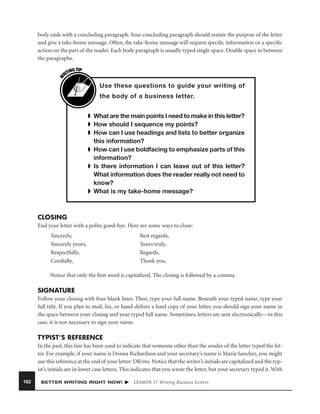 W

body ends with a concluding paragraph. Your concluding paragraph should restate the purpose of the letter
and give a take-home message. Often, the take-home message will request speciﬁc information or a speciﬁc
action on the part of the reader. Each body paragraph is usually typed single space. Double space in between
the paragraphs.
G TIP
TIN
RI

Use these questions to guide your writing of
the body of a business letter.
➧ What are the main points I need to make in this letter?
➧ How should I sequence my points?
➧ How can I use headings and lists to better organize
this information?
➧ How can I use boldfacing to emphasize parts of this
information?
➧ Is there information I can leave out of this letter?
What information does the reader really not need to
know?
➧ What is my take-home message?

CLOSING
End your letter with a polite good-bye. Here are some ways to close:
Sincerely,
Sincerely yours,
Respectfully,
Cordially,

Best regards,
Yours truly,
Regards,
Thank you,

Notice that only the ﬁrst word is capitalized. The closing is followed by a comma.

SIGNATURE
Follow your closing with four blank lines. Then, type your full name. Beneath your typed name, type your
full title. If you plan to mail, fax, or hand-deliver a hard copy of your letter, you should sign your name in
the space between your closing and your typed full name. Sometimes, letters are sent electronically—in this
case, it is not necessary to sign your name.

TYPIST’S REFERENCE
In the past, this line has been used to indicate that someone other than the sender of the letter typed the letter. For example, if your name is Donna Richardson and your secretary’s name is Maria Sanchez, you might
use this reference at the end of your letter: DR/ms. Notice that the writer’s initials are capitalized and the typist’s initials are in lower case letters. This indicates that you wrote the letter, but your secretary typed it. With
162

BETTER WRITING RIGHT NOW!

LESSON 17 Writing Business Letters

 