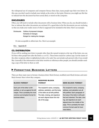 the widespread use of computers and computer literacy these days, many people type their own letters. In
this case, you don’t need to include your initials as the writer or the typist. However, you might use this line
to indicate how the document has been saved, ﬁled, or stored on the computer.

ENCLOSURES
Often, you will need to include other documents with a business letter. When you do, you should include a
line to indicate that other documents are enclosed. It’s a good idea to list the documents you are enclosing
so that you make your reader aware of what is supposed to be included in the letter. Here’s an example:
Enclosures:

Outline of proposed changes
Schedule of changes
Budget for making the changes

It’s also acceptable to abbreviate: Enc. Here’s an example:
Enc.:

Appendix B

CC:/DISTRIBUTION
If you will be sending your letter to people other than the named recipient at the top of the letter, you can
list these other people here after the letters cc: or CC:. These letters stand for carbon copy. List the names of
the other recipients either in alphabetical order or by rank. You can include each person’s title, if you would
like. Generally, if the information in the letter involves or references other people, you should consider sending a copy of the letter to them as well.

F O R M AT T I N G B U S I N E S S L E T T E R S
There are three main ways to format a business letter: block format, modiﬁed semi-block format, and semiblock format. Here is how they compare.
MODIFIED BLOCK
BLOCK FORMAT

FORMAT

SEMI-BLOCK FORMAT

Each part of the letter is left-

The recipient’s name, company,

The recipient’s name, company,

justiﬁed, or set up against the left

address, salutation, and the body

address, and salutation are all

margin. This is probably the most

of the letter are all left-justiﬁed.

left-justiﬁed. Each paragraph of

common and simplest format for

The date, closing, and signature

the body of the letter is left-justi-

business letters.

are each aligned down the mid-

ﬁed and indented. The date, clos-

dle of the page.

ing, and signature are each
aligned down the middle of the
page. This is probably the least
common format used for business letters.

Writing Business Letters LESSON 17

BETTER WRITING RIGHT NOW!

163

 