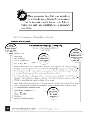 W

G TIP
TIN
RI

Many companies have their own guidelines
for writing business letters. If your company
has its own way of doing things—even if it contradicts this book—you should follow your company’s
guidelines.

Let’s look at some examples of business letters and formats.
Example: Block Format
Block
Format. Each
item in the business letter lines
up with the left
margin. January 22, 2002

American Mortgage Company
P.O. Box 19876, Minneapolis, MN 55440
1-800-555-3467

Sumita Patel
2345 Main Street
Jacksonville, MO 64829

Salutation. Note
that the salutation is followed
by a colon.

Body.
Body paragraphs are single
spaced. They are
separated from one
another by a
blank line.

Dear Ms. Patel:
Thank you for taking the time to speak with me about your recent experience with American Mortgage
Company. You mentioned a number of errors that occurred during the processing of your mortgage loan.
It is our intention to provide a worry-free process to our customers. I assure you that the service you received
is not typical of what we provide. Please accept my apology for the problems.
Now that your loan has gone through, you will be working with our servicing ofﬁce personnel. They are
located in Frederick, Maryland and can be reached at 1-800-555-3467. Your loan reference number is
57430238. I am conﬁdent that you will be pleased with the service.
Again, thank you for your comments and for choosing American Mortgage Company for your loan. We
will be working hard over the life of your loan and hope you will be pleased with our service in the future.
We value your business and want to keep it.
Sincerely,

Tim Walton
Tim Walton
Customer Service Representative

164

BETTER WRITING RIGHT NOW!

Closing. The closing is followed
by a comma
and a signature.

LESSON 17 Writing Business Letters

 
