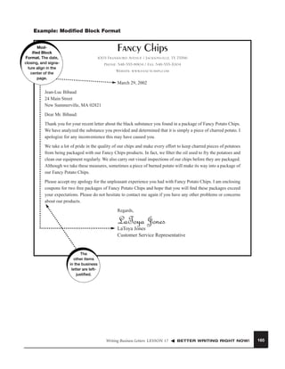 Example: Modiﬁed Block Format

Fancy Chips

Modiﬁed Block
Format. The date,
closing, and signature align in the
center of the
page.

1003 Frankford Avenue / Jacksonville, TX 75766
Phone: 548-555-8904 / Fax: 548-555-7004
Website: www.fancychips.com
March 29, 2002

Jean-Luc Bibaud
24 Main Street
New Summerville, MA 02821
Dear Mr. Bibaud:
Thank you for your recent letter about the black substance you found in a package of Fancy Potato Chips.
We have analyzed the substance you provided and determined that it is simply a piece of charred potato. I
apologize for any inconvenience this may have caused you.
We take a lot of pride in the quality of our chips and make every effort to keep charred pieces of potatoes
from being packaged with our Fancy Chips products. In fact, we ﬁlter the oil used to fry the potatoes and
clean our equipment regularly. We also carry out visual inspections of our chips before they are packaged.
Although we take these measures, sometimes a piece of burned potato will make its way into a package of
our Fancy Potato Chips.
Please accept my apology for the unpleasant experience you had with Fancy Potato Chips. I am enclosing
coupons for two free packages of Fancy Potato Chips and hope that you will ﬁnd these packages exceed
your expectations. Please do not hesitate to contact me again if you have any other problems or concerns
about our products.
Regards,

LaToya Jones

LaToya Jones
Customer Service Representative

The
other items
in the business
letter are leftjustiﬁed.

Writing Business Letters LESSON 17

BETTER WRITING RIGHT NOW!

165

 