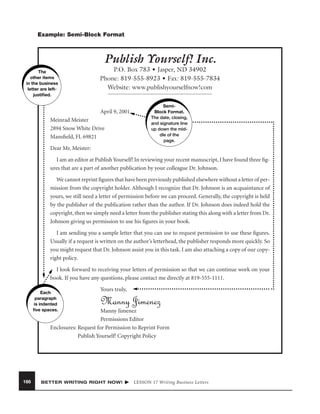 Example: Semi-Block Format

Publish Yourself! Inc.
The
other items
in the business
letter are leftjustiﬁed.

P.O. Box 783 • Jasper, ND 34902
Phone: 819-555-8923 • Fax: 819-555-7834
Website: www.publishyourselfnow!com

April 9, 2001
Meinrad Meister
2894 Snow White Drive
Mansﬁeld, FL 69821

SemiBlock Format.
The date, closing,
and signature line
up down the middle of the
page.

Dear Mr. Meister:
I am an editor at Publish Yourself! In reviewing your recent manuscript, I have found three ﬁgures that are a part of another publication by your colleague Dr. Johnson.
We cannot reprint ﬁgures that have been previously published elsewhere without a letter of permission from the copyright holder. Although I recognize that Dr. Johnson is an acquaintance of
yours, we still need a letter of permission before we can proceed. Generally, the copyright is held
by the publisher of the publication rather than the author. If Dr. Johnson does indeed hold the
copyright, then we simply need a letter from the publisher stating this along with a letter from Dr.
Johnson giving us permission to use his ﬁgures in your book.
I am sending you a sample letter that you can use to request permission to use these ﬁgures.
Usually if a request is written on the author’s letterhead, the publisher responds more quickly. So
you might request that Dr. Johnson assist you in this task. I am also attaching a copy of our copyright policy.
I look forward to receiving your letters of permission so that we can continue work on your
book. If you have any questions, please contact me directly at 819-555-1111.
Each
paragraph
is indented
ﬁve spaces.

Yours truly,

Manny Jimenez

Manny Jimenez
Permissions Editor
Enclosures: Request for Permission to Reprint Form
Publish Yourself! Copyright Policy

166

BETTER WRITING RIGHT NOW!

LESSON 17 Writing Business Letters

 