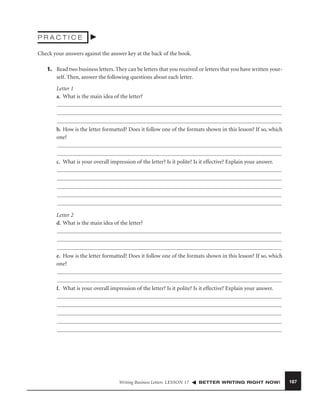 PRACTICE
Check your answers against the answer key at the back of the book.
1. Read two business letters. They can be letters that you received or letters that you have written yourself. Then, answer the following questions about each letter.
Letter 1
a. What is the main idea of the letter?

b. How is the letter formatted? Does it follow one of the formats shown in this lesson? If so, which
one?

c. What is your overall impression of the letter? Is it polite? Is it effective? Explain your answer.

Letter 2
d. What is the main idea of the letter?

e. How is the letter formatted? Does it follow one of the formats shown in this lesson? If so, which
one?

f. What is your overall impression of the letter? Is it polite? Is it effective? Explain your answer.

Writing Business Letters LESSON 17

BETTER WRITING RIGHT NOW!

167

 
