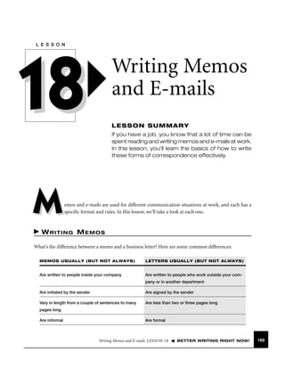 L E S S O N

18

Writing Memos
and E-mails
LESSON SUMMARY
If you have a job, you know that a lot of time can be
spent reading and writing memos and e-mails at work.
In this lesson, you’ll learn the basics of how to write
these forms of correspondence effectively.

M

emos and e-mails are used for different communication situations at work, and each has a
speciﬁc format and rules. In this lesson, we’ll take a look at each one.

WRITING MEMOS
What’s the difference between a memo and a business letter? Here are some common differences:
MEMOS USUALLY (BUT NOT ALWAYS)

LETTERS USUALLY (BUT NOT ALWAYS)

Are written to people inside your company

Are written to people who work outside your company or in another department

Are initialed by the sender

Are signed by the sender

Vary in length from a couple of sentences to many

Are less than two or three pages long

pages long
Are informal

Are formal

Writing Memos and E-mails LESSON 18

BETTER WRITING RIGHT NOW!

169

 