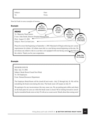 Subject:
To:

Date:
From:

Now let’s look at some examples of memos.
Example

MEMO

To:
Tells who
the memo is
addressed to

To: Maternity Ward Nurses
F rom: John Smith, Director Hospital Management
Date: August 15, 2001
Subject: New Car Seat Laws

From:
Tells who
the memo
is from.

Date:
Tells the
date that the
memo was
written.

Subject Line:
Tells the topic
of the memo.

Please be aware that beginning on September 1, 2001 Maryland will begin enforcing new carseat
requirements for infants. All infants must ride in a rear-facing carseat beginning on this day. Do
not release any infant to ride in a car that is not equipped with rear-facing carseat in the back of
the vehicle. Thank you for your cooperation.
Body: Tells
the message.

Example

MEMORANDUM
Date: July 19, 2002
Subject: Break Room Closed Next Week
To: All Employees
From: Human Resources Department
The Employee Break Room will be closed all next week—July 22 through July 26. We will be
remodeling the break room during this time. The break room will reopen on July 29.
We apologize for any inconvenience this may cause you. We are putting patio tables and chairs
on the back patio for your use while the break room is closed. We’re looking forward to unveiling the remodeled break room on July 29 with an ice cream social. Details about that coming soon!

Writing Memos and E-mails LESSON 18

BETTER WRITING RIGHT NOW!

171

 
