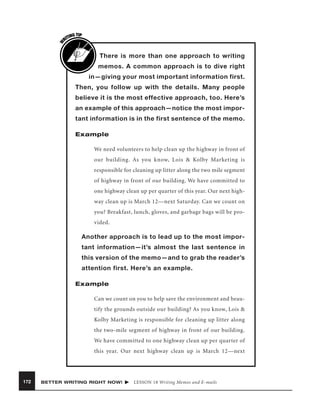 W

G TIP
TIN
RI

There is more than one approach to writing
memos. A common approach is to dive right
in—giving your most important information first.
Then, you follow up with the details. Many people
believe it is the most effective approach, too. Here’s
an example of this approach—notice the most important information is in the first sentence of the memo.
Example
We need volunteers to help clean up the highway in front of
our building. As you know, Lois & Kolby Marketing is
responsible for cleaning up litter along the two mile segment
of highway in front of our building. We have committed to
one highway clean up per quarter of this year. Our next highway clean up is March 12—next Saturday. Can we count on
you? Breakfast, lunch, gloves, and garbage bags will be provided.

Another approach is to lead up to the most important information—it’s almost the last sentence in
this version of the memo—and to grab the reader’s
attention first. Here’s an example.
Example
Can we count on you to help save the environment and beautify the grounds outside our building? As you know, Lois &
Kolby Marketing is responsible for cleaning up litter along
the two-mile segment of highway in front of our building.
We have committed to one highway clean up per quarter of
this year. Our next highway clean up is March 12—next

172

BETTER WRITING RIGHT NOW!

LESSON 18 Writing Memos and E-mails

 