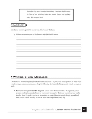 Saturday. We need volunteers to help clean up the highway
in front of our building. Breakfast, lunch, gloves, and garbage
bags will be provided.

PRACTICE
Check your answers against the answer key at the back of the book.
1. Write a memo using one of the formats described in this lesson.

W R I T I N G E- M A I L M E S S A G E S
Like memos, e-mail messages begin with a header that includes a to, from, date, and subject line. In many ways,
e-mail messages are electronic memos. Keep the following tips in mind when you write e-mail messages at
work.
■

Keep your message short and to the point. E-mail is not the medium for a 10-page essay, unless
you are sending it as an attachment to your e-mail message for the reader to print out and read at
another time. It’s harder to read on screen than on paper. Moreover, people do not have a lot of
time to read e-mail, and they receive far more than they’d like to every day.

Writing Memos and E-mails LESSON 18

BETTER WRITING RIGHT NOW!

173

 