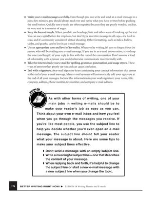 ■

■

■

■

W

■

Write your e-mail messages carefully. Even though you can write and send an e-mail message in a
just a few minutes, you should always read over and revise what you have written before pushing
the send button. Quickly sent e-mails are often regretted because they are poorly worded, unclear,
or were sent in a moment of anger.
Keep the format simple. When possible, use headings, lists, and other ways of breaking up the text.
You can use capital letters for emphasis, but don’t type an entire message in all caps—it’s hard to
read, and it’s commonly considered virtual shouting. Other formatting, such as italics, bullets,
tables, and graphs, can be lost in an e-mail message.
Use an appropriate tone and level of formality. When you’re writing, it’s easy to forget about the
person who will be reading your e-mail message. If you are in an e-mail conversation, try to keep
the tone (and length) of your reply in line with the rest of the conversation. Don’t assume a level
of informality with a person you would otherwise communicate more formally with.
Take the time to check your e-mail for spelling, grammar, punctuation, and usage errors. These
types of errors reﬂect poorly on you and can cause confusion.
End with a signature. An e-mail signature is text containing your contact information that comes
at the end of your e-mail message. Many e-mail systems will automatically add your signature at
the end of all your messages. Include this information in your work signature: your name, title,
company, address, phone number, fax number, and company e-mail address.
G TIP
TIN
RI

As with other forms of writing, one of your
main jobs in writing e-mails should be to
make your reader’s job as easy as you can.
Think about your own e-mail inbox and how you feel
when you go through the messages you receive. If
you’re like most people, you use the subject line to
help you decide whether you’ll even open an e-mail
message. The subject line should tell your reader
what your message is about. Here are some tips to
make your subject lines effective.
➧ Don’t send a message with an empty subject line.
➧ Write a meaningful subject line—one that describes
the content of your message.
➧ When replying back and forth, it’s helpful to change
the subject line or start a new e-mail message with
a new subject line when you change the topic.

174

BETTER WRITING RIGHT NOW!

LESSON 18 Writing Memos and E-mails

 