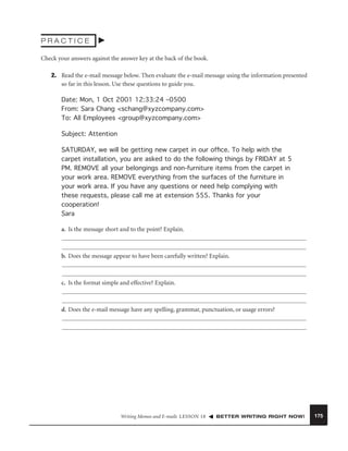 PRACTICE
Check your answers against the answer key at the back of the book.
2. Read the e-mail message below. Then evaluate the e-mail message using the information presented
so far in this lesson. Use these questions to guide you.
Date: Mon, 1 Oct 2001 12:33:24 –0500
From: Sara Chang <schang@xyzcompany.com>
To: All Employees <group@xyzcompany.com>
Subject: Attention
SATURDAY, we will be getting new carpet in our ofﬁce. To help with the
carpet installation, you are asked to do the following things by FRIDAY at 5
PM. REMOVE all your belongings and non-furniture items from the carpet in
your work area. REMOVE everything from the surfaces of the furniture in
your work area. If you have any questions or need help complying with
these requests, please call me at extension 555. Thanks for your
cooperation!
Sara
a. Is the message short and to the point? Explain.

b. Does the message appear to have been carefully written? Explain.

c. Is the format simple and effective? Explain.

d. Does the e-mail message have any spelling, grammar, punctuation, or usage errors?

Writing Memos and E-mails LESSON 18

BETTER WRITING RIGHT NOW!

175

 