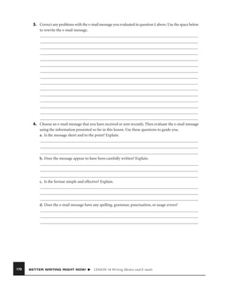 3. Correct any problems with the e-mail message you evaluated in question 1 above. Use the space below
to rewrite the e-mail message.

4. Choose an e-mail message that you have received or sent recently. Then evaluate the e-mail message
using the information presented so far in this lesson. Use these questions to guide you.
a. Is the message short and to the point? Explain.

b. Does the message appear to have been carefully written? Explain.

c. Is the format simple and effective? Explain.

d. Does the e-mail message have any spelling, grammar, punctuation, or usage errors?

176

BETTER WRITING RIGHT NOW!

LESSON 18 Writing Memos and E-mails

 