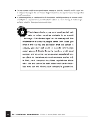 ■

THIN
K

■

Do you want the recipient to respond to your message at his or her leisure? E-mail is a good way
to send your message in this case because the person can read and respond to your message whenever it’s convenient.
Is your message long or complicated? Will the recipient probably need to print it out to read it
carefully? If so, a paper memo is probably a better bet than an e-mail message. E-mail messages
are better suited for short, simple communication.
OUT IT
AB

Think twice before you send confidential, private, or other sensitive material in an e-mail
message. E-mail messages can be intercepted. The
information may reach people other than those you
intend. Unless you are confident that the server is
secure, you may not want to include information
about yourself (Social Security number, credit card
number, and so on) or your company’s secrets (strategic plans for the future, account numbers, and so on).
In fact, your company may have regulations about
what can and cannot be sent over e-mail or the Internet. Find out and follow your company’s guidelines.

178

BETTER WRITING RIGHT NOW!

LESSON 18 Writing Memos and E-mails

 