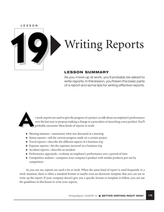 L E S S O N

19

Writing Reports
LESSON SUMMARY
As you move up at work, you’ll probably be asked to
write reports. In this lesson, you’ll learn the basic parts
of a report and some tips for writing effective reports.

A
■
■
■
■
■
■
■

t work, reports are used to give the progress of a project, to talk about an employee’s performance
over the last year, to propose making a change in a procedure or launching a new product. You’ll
probably encounter these kinds of reports at work:

Meeting minutes—summarize what was discussed at a meeting
Status reports—tell the current progress made on a certain project
Travel reports—describe the different aspects of a business trip
Expense reports—list the expenses incurred on a business trip
Accident reports—describe an incident
Performance appraisals—evaluate an employee’s performance over a period of time
Competitive analysis—compares your company’s product with similar products put out by
competitors

As you can see, reports are used a lot at work. When the same kind of report is used frequently in a
work situation, there is often a standard format or maybe even an electronic template that you can use to
write up the report. If your company doesn’t give you a speciﬁc format or template to follow, you can use
the guidelines in this lesson to write your reports.

Writing Reports LESSON 19

BETTER WRITING RIGHT NOW!

179

 