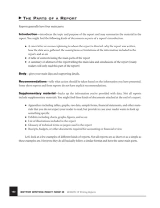 T H E PA R T S

OF A

REPORT

Reports generally have four main parts:
Introduction—introduces the topic and purpose of the report and may summarize the material in the
report. You might ﬁnd the following kinds of documents as parts of a report’s introduction.
■

■
■

A cover letter or memo explaining to whom the report is directed, why the report was written,
how the data were gathered, the assumptions or limitations of the information included in the
report, and so on
A table of contents listing the main parts of the report
A summary or abstract of the report telling the main idea and conclusions of the report (many
readers will only read this part of the report!)

Body—gives your main idea and supporting details.
Recommendations—tells what action should be taken based on the information you have presented.
Some short reports and form reports do not have explicit recommendations.
Supplementary material—backs up the information you’ve provided with data. Not all reports
include supplementary materials. You might ﬁnd these kinds of documents attached at the end of a report.
■

■
■
■
■

Appendices including tables, graphs, raw data, sample forms, ﬁnancial statements, and other materials that you do not expect your reader to read, but provide in case your reader wants to look up
something speciﬁc
Exhibits including charts, graphs, ﬁgures, and so on
List of illustrations included in the report
Glossary of technical terms or jargon used in the report
Receipts, budgets, or other documents required for accounting or ﬁnancial review

Let’s look at a few examples of different kinds of reports. Not all reports are as short or as a simple as
these examples are. However, they do all basically follow a similar format and have the same main parts.

180

BETTER WRITING RIGHT NOW!

LESSON 19 Writing Reports

 