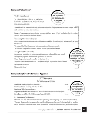 Example: Status Report

Weekly Status Report
To: Eileen Jakobsen, Director of Marketing
Submitted by: Jill Hancock, Project Manager
Date: October 12, 2001

Introduction: Notice
that the introduction can be very simple. This introduction
is basically a
heading.

Schedule: We do not anticipate any problems completing the project on schedule as long as materials continue to come in as planned.
Budget: Finances are on target, for the moment. We have spent 45% of our budget for the project
and are about 38% done with the project.
Tasks completed since last report:
Our team sent out questionnaires to 1000 customers asking them about their satisfaction level with
the product.
We set up 10 of the 20 customer interviews planned for next month.
We outlined the product samples needed for the customer interviews.
Tasks planned for next week:
Arrange the remaining 10 interviews with customers planned for next month
Start getting together the interview questions we will use
Order the product samples needed for the interviews
Make the travel arrangements for Cindy and Georgia to go to the interview sites

Body:
The body of this
report is broken up
with headings that help
the reader ﬁnd speciﬁc
information. This is typical of reports and
very effective.

Problems/Comments:
None at this time.

Example: Employee Performance Appraisal

XYZ Company
Performance Appraisal
Employee Name: Sharmila Chowdhury
Employee Social Security No.: 333-33-3333
Employee Title: Summer Intern
Supervisor’s Name and Title: Elaine Wallace, Director of Customer Support
Period covered: May 15, 2001 through August 15, 2001

Introduction: Notice
that the introduction can be very simple. This introduction is basically a
heading.

I. Summary of performance
Sharmila was very efﬁcient this summer in gathering and compiling data from our other ofﬁces.
The data she compiled is valuable for our Global Customer Support Project and will be used to
better meet our customers’ needs in the near future. Sharmila communicated professionally and
Writing Reports LESSON 19

BETTER WRITING RIGHT NOW!

181

 