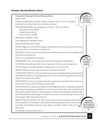 Example: Meeting Minutes Report
Community Swimming Pool Board Meeting Minutes
August 9, 2001
President Donald Quincy called the monthly meeting to order at 7:10 P.M. on August 9
in the board room. Ray, Cathy, Mary, and Julie were absent.

Introduction: The
introduction can
be brief for
some reports.

TREASURER’S REPORT: Account balances as of July 31, 2001 are as follows:
Operating Account: $30,456
Capital Account: $23,567
Reserve Account: $34,000
PRESIDENT’S REPORT: NONE
VICE-PRESIDENT’S REPORT: NONE
BUDGET AND FINANCE: NONE
HOUSE: Maggie met with the blind company and is getting estimates for new carpet for the banquet room. The new ice machine is working well.
GROUNDS: A new box for reservation sheets was installed for the tennis courts. New garbage cans
with wheels are being priced.
POOL: A new diving board was installed.
MEMBERSHIP: Three new families were presented and accepted for membership.
ACTIVITES: The outdoor pool will close on September 3, with an end of summer party.

Body:
The body of
this report is
divided by
headings.

YOUTH: Bingo is set for this Saturday for children ages 7–10. The cost is $2.
SPORTS: Nadine requested a sign-up sheet for tennis teams for the fall.
COMMUNITY LIAISON: Linda reported that the garbage is not being picked up promptly in the
alley behind the facility. Twice, garbage bags sat for an extra week before being picked up. She will
call the city to address this problem.
OLD BUSINESS: A motion was made and passed to approve the rental of the facility to the Community Dad’s Club on the third Tuesday of each month.
NEW BUSINESS: Don reported an incident with the lifeguards on July 4. Apparently, a group of
teens insisted on putting up a volleyball net in the open pool rather than in the volleyball pool.
When asked to abide by the rules, vulgar language was used. It was decided that in the future, lifeguards should call the pool manager to handle these situations. Anyone refusing to listen to the
pool manager will be asked to leave the pool.
NEWSLETTER: The deadline is the 15th of each month. If you have any photos of the Fourth
of July Parade that you would like to share in the newsletter, please give them to Carol as soon
as possible. Label all photos with your name, address, and phone number, so she can return
them to you.
The meeting was adjourned at 8:46 PM.
Writing Reports LESSON 19

Recommendations: This
report includes the
recommendations
under each heading.

BETTER WRITING RIGHT NOW!

183

 
