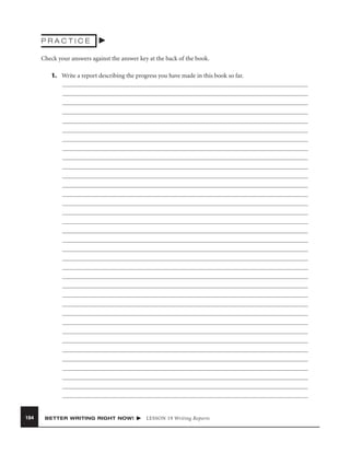 PRACTICE
Check your answers against the answer key at the back of the book.
1. Write a report describing the progress you have made in this book so far.

184

BETTER WRITING RIGHT NOW!

LESSON 19 Writing Reports

 