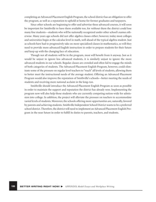 completing an Advanced Placement English Program, the school district has an obligation to offer
the program, as well as a reputation to uphold at home for former graduates and taxpayers.
Since other schools are beginning to offer and advertise these advanced courses, it will soon
be important for Smithville to have them available too, for without them the district could lose
many ﬁne students—students who will be nationally recognized under other school’s names otherwise. Many years ago schools did not offer algebra classes either; however, today most colleges
and universities begin at the calculus level in math, well ahead of the typical algebra student. Just
as schools have had to progressively take on more specialized classes in mathematics, so will they
need to provide more advanced English instruction in order to prepare students for their future
and keep up with the changing face of education.
Though not all students will be in the program, most will beneﬁt from it anyway. Just as it
would be unjust to ignore less advanced students, it is similarly unjust to ignore the more
advanced students in our schools. Regular classes are crowded and often fail to engage the minds
of both categories of students. The Advanced Placement English Program, however, could eliminate some of the pressure on regular level teachers to “reach” all levels of students, allowing them
to better meet the instructional needs of the average student. Offering an Advanced Placement
Program would also improve the reputation of Smithville’s schools—better meeting the needs of
students and receiving more national acclaim in the long-run.
Smithville should introduce the Advanced Placement English Program as soon as possible
in order to maintain the support and reputation the district has already won. Implementing the
program now will also help those students who are currently competing nation-wide for admission into college. In addition, the project will alleviate the pressure on teachers to accommodate
varied levels of students. Moreover, the schools offering more opportunities are, naturally, favored
by parents and achieving students. Smithville Independent School District wants to be a preferred
school district. Therefore, the district will need to implement an Advanced Placement English Program in the near future in order to fulﬁll its duties to parents, teachers, and students.

186

BETTER WRITING RIGHT NOW!

APPENDIX Model Essays and Workplace Writing

 