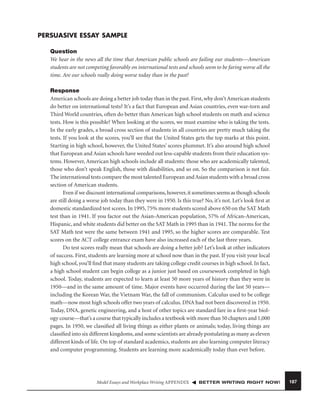 PERSUASIVE ESSAY SAMPLE
Question
We hear in the news all the time that American public schools are failing our students—American
students are not competing favorably on international tests and schools seem to be faring worse all the
time. Are our schools really doing worse today than in the past?
Response
American schools are doing a better job today than in the past. First, why don’t American students
do better on international tests? It’s a fact that European and Asian countries, even war-torn and
Third World countries, often do better than American high school students on math and science
tests. How is this possible? When looking at the scores, we must examine who is taking the tests.
In the early grades, a broad cross section of students in all countries are pretty much taking the
tests. If you look at the scores, you’ll see that the United States gets the top marks at this point.
Starting in high school, however, the United States’ scores plummet. It’s also around high school
that European and Asian schools have weeded out less-capable students from their education systems. However, American high schools include all students: those who are academically talented,
those who don’t speak English, those with disabilities, and so on. So the comparison is not fair.
The international tests compare the most talented European and Asian students with a broad cross
section of American students.
Even if we discount international comparisons, however, it sometimes seems as though schools
are still doing a worse job today than they were in 1950. Is this true? No, it’s not. Let’s look ﬁrst at
domestic standardized test scores. In 1995, 75% more students scored above 650 on the SAT Math
test than in 1941. If you factor out the Asian-American population, 57% of African-American,
Hispanic, and white students did better on the SAT Math in 1995 than in 1941. The norms for the
SAT Math test were the same between 1941 and 1995, so the higher scores are comparable. Test
scores on the ACT college entrance exam have also increased each of the last three years.
Do test scores really mean that schools are doing a better job? Let’s look at other indicators
of success. First, students are learning more at school now than in the past. If you visit your local
high school, you’ll ﬁnd that many students are taking college credit courses in high school. In fact,
a high school student can begin college as a junior just based on coursework completed in high
school. Today, students are expected to learn at least 50 more years of history than they were in
1950—and in the same amount of time. Major events have occurred during the last 50 years—
including the Korean War, the Vietnam War, the fall of communism. Calculus used to be college
math—now most high schools offer two years of calculus. DNA had not been discovered in 1950.
Today, DNA, genetic engineering, and a host of other topics are standard fare in a ﬁrst-year biology course—that’s a course that typically includes a textbook with more than 50 chapters and 1,000
pages. In 1950, we classiﬁed all living things as either plants or animals; today, living things are
classiﬁed into six different kingdoms, and some scientists are already postulating as many as eleven
different kinds of life. On top of standard academics, students are also learning computer literacy
and computer programming. Students are learning more academically today than ever before.

Model Essays and Workplace Writing APPENDIX

BETTER WRITING RIGHT NOW!

187

 