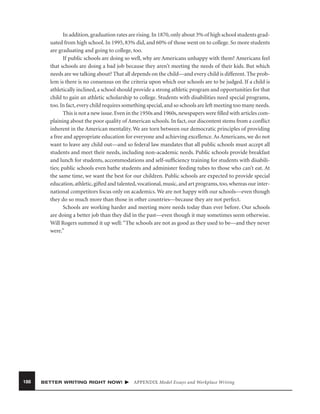 In addition, graduation rates are rising. In 1870, only about 3% of high school students graduated from high school. In 1995, 83% did, and 60% of those went on to college. So more students
are graduating and going to college, too.
If public schools are doing so well, why are Americans unhappy with them? Americans feel
that schools are doing a bad job because they aren’t meeting the needs of their kids. But which
needs are we talking about? That all depends on the child—and every child is different. The problem is there is no consensus on the criteria upon which our schools are to be judged. If a child is
athletically inclined, a school should provide a strong athletic program and opportunities for that
child to gain an athletic scholarship to college. Students with disabilities need special programs,
too. In fact, every child requires something special, and so schools are left meeting too many needs.
This is not a new issue. Even in the 1950s and 1960s, newspapers were ﬁlled with articles complaining about the poor quality of American schools. In fact, our discontent stems from a conﬂict
inherent in the American mentality. We are torn between our democratic principles of providing
a free and appropriate education for everyone and achieving excellence. As Americans, we do not
want to leave any child out—and so federal law mandates that all public schools must accept all
students and meet their needs, including non-academic needs. Public schools provide breakfast
and lunch for students, accommodations and self-sufﬁciency training for students with disabilities; public schools even bathe students and administer feeding tubes to those who can’t eat. At
the same time, we want the best for our children. Public schools are expected to provide special
education, athletic, gifted and talented, vocational, music, and art programs, too, whereas our international competitors focus only on academics. We are not happy with our schools—even though
they do so much more than those in other countries—because they are not perfect.
Schools are working harder and meeting more needs today than ever before. Our schools
are doing a better job than they did in the past—even though it may sometimes seem otherwise.
Will Rogers summed it up well: “The schools are not as good as they used to be—and they never
were.”

188

BETTER WRITING RIGHT NOW!

APPENDIX Model Essays and Workplace Writing

 