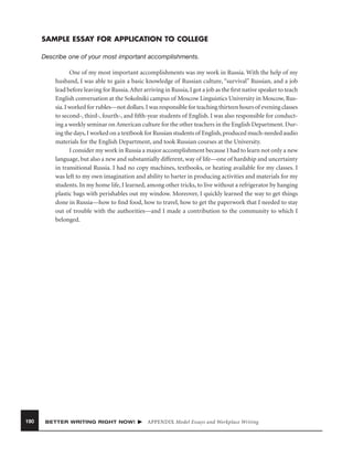 SAMPLE ESSAY FOR APPLICATION TO COLLEGE
Describe one of your most important accomplishments.
One of my most important accomplishments was my work in Russia. With the help of my
husband, I was able to gain a basic knowledge of Russian culture, “survival” Russian, and a job
lead before leaving for Russia. After arriving in Russia, I got a job as the ﬁrst native speaker to teach
English conversation at the Sokolniki campus of Moscow Linguistics University in Moscow, Russia. I worked for rubles—not dollars. I was responsible for teaching thirteen hours of evening classes
to second-, third-, fourth-, and ﬁfth-year students of English. I was also responsible for conducting a weekly seminar on American culture for the other teachers in the English Department. During the days, I worked on a textbook for Russian students of English, produced much-needed audio
materials for the English Department, and took Russian courses at the University.
I consider my work in Russia a major accomplishment because I had to learn not only a new
language, but also a new and substantially different, way of life—one of hardship and uncertainty
in transitional Russia. I had no copy machines, textbooks, or heating available for my classes. I
was left to my own imagination and ability to barter in producing activities and materials for my
students. In my home life, I learned, among other tricks, to live without a refrigerator by hanging
plastic bags with perishables out my window. Moreover, I quickly learned the way to get things
done in Russia—how to ﬁnd food, how to travel, how to get the paperwork that I needed to stay
out of trouble with the authorities—and I made a contribution to the community to which I
belonged.

190

BETTER WRITING RIGHT NOW!

APPENDIX Model Essays and Workplace Writing

 