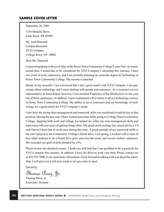 SAMPLE COVER LETTER
September 26, 2001
1234 Modella Drive
Little Rock, AR 45890
Ms. Joan Hamood
Campus Recruiter
XYZ Company
College Town, NY 10002
Dear Ms. Hamood:
I enjoyed speaking with you Friday at the Home Town Community College Career Fair. As I mentioned then, I would like to be considered for XYZ Company’s internship this summer. I have
two years of work experience, and I am currently pursuing an associate degree in Technology at
Home Town Community College. My resume is attached.
Based on my research, I am convinced that I am a good match with XYZ Company. I am passionate about technology and I enjoy dealing with people and customers. As a customer service
representative at Jones Repair Services, I was awarded Employee of the Month twice in one year
out of thirty employees. In addition, I have maintained a B or better in all my technology courses
at Home Town Community College. My ability to serve customers and my knowledge of technology are a good match for XYZ Company’s needs.
I also have the strong time-management and teamwork skills you mentioned would be key to this
position. During the last year, I have worked part-time while going to College Town Community
College. Juggling both work and college has helped me reﬁne my time-management skills and
learn more efﬁcient ways of getting things done. My grade point average has stayed above a 3.0
and I haven’t been late to work once during this time. A good example of my teamwork skills is
the role I played in the Community College’s blood drive. Last spring, I worked with a team of
four other students to set a blood drive goal, advertise the event, and recruit student volunteers.
We exceeded our goal of pints donated by 10%.
Please review my attached resume. I think you will ﬁnd that I am qualiﬁed to do a good job for
XYZ Company this summer. In addition, I have the drive to work very hard. Please contact me
at 432-555-7890, if you need more information. I look forward to talking with you about the internship. I will give you a call next week to set up a time to meet.
Sincerely,

Thomas Perez, Jr.
Thomas Perez, Jr.
Enclosure: Resume

192

BETTER WRITING RIGHT NOW!

APPENDIX Model Essays and Workplace Writing

 