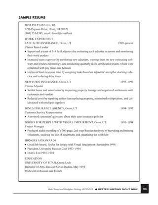 SAMPLE RESUME
JOSEPH P. DANIEL, JR.
3216 Pegasus Drive, Orem, UT 90229
(803) 555-8383, email: daniel@email.net
WORK EXPERIENCE
SAFE AUTO INSURANCE, Orem, UT
1999–present
Claims Team Leader
■ Supervised a team of 5–8 ﬁeld adjusters by evaluating each adjuster in person and monitoring
their work product
■ Increased team expertise by mentoring new adjusters, training them on new estimating software and wireless technology, and conducting quarterly skills certiﬁcation exams which were
correlated with pay raises and bonuses
■ Improved team response time by assigning tasks based on adjusters’ strengths, stocking vehicles, and reducing drive times
NEWTOWN INSURANCE, Orem, UT
1995–1999
Claims Adjuster
■ Settled home and auto claims by inspecting property damage and negotiated settlements with
customers and vendors
■ Reduced costs by repairing rather than replacing property, minimized reinspections, and collaborated with multiple suppliers
JONES INSURANCE AGENCY, Orem, UT
Customer Service Representative
■ Answered customers’ questions about their auto insurance policies

1994–1995

BOOKS FOR PEOPLE WITH VISUAL IMPAIRMENT, Orem, UT
1993–1994
P roject Manager
■ Produced audio recording of a 700-page, 2nd-year Russian textbook by recruiting and training
volunteers, securing the use of equipment, and organizing the workﬂow
HONORS AND AWARDS
■ Good Job Award, Books for People with Visual Impairment (September 1994)
■ President, University Russian Club 1993–1994
■ Dean’s List 1993–1994
EDUCATION
UNIVERSITY OF UTAH, Orem, Utah
Bachelor of Arts, Russian/Slavic Studies, May 1994
Proﬁcient in Russian and French

Model Essays and Workplace Writing APPENDIX

BETTER WRITING RIGHT NOW!

195

 