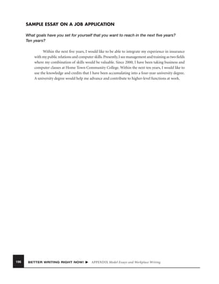 SAMPLE ESSAY ON A JOB APPLICATION
What goals have you set for yourself that you want to reach in the next ﬁve years?
Ten years?
Within the next ﬁve years, I would like to be able to integrate my experience in insurance
with my public relations and computer skills. Presently, I see management and training as two ﬁelds
where my combination of skills would be valuable. Since 2000, I have been taking business and
computer classes at Home Town Community College. Within the next ten years, I would like to
use the knowledge and credits that I have been accumulating into a four-year university degree.
A university degree would help me advance and contribute to higher-level functions at work.

196

BETTER WRITING RIGHT NOW!

APPENDIX Model Essays and Workplace Writing

 