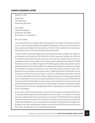 SAMPLE BUSINESS LETTER
October 14, 2001
Sumita Patel
2345 Main Street
Jacksonville, MO 64829
City Utilities
700 West Fruth Street
Jacksonville, MO 64829
Re: Account no. 211558378612
Dear City Utilities:
I am writing this letter of complaint after enduring almost two months of frustration with your
services. I have attempted friendly and sympathetic negotiations with several representatives of
your company (most helpful were Sam and Joyce). However, I have reached a limit to my patience
and tolerance because of the way the situation has been handled.
I will ﬁrst outline a brief chronology of the events that led up to this complaint. On August 23,
my housemate and I moved into 2345 Main Street. On the same day, I notiﬁed City Utilities of
our residence and opened an account in my name. The same day, a representative of your company threatened to turn off our utility services. We were told over the phone that a deposit of $130.00
should be received in your ofﬁce by August 28. The following day, another representative came by
and again threatened to turn off our utilities. We explained that our deposit was not due until August
28; nevertheless, he urged us to go directly to your main ofﬁce and pay it in person. Again, I telephoned and was assured that our account was ﬁne. I mailed the check for $130.00 that very day,
in the names of both me and my housemate. A week later, a threatening representative returned
to our door with orders to shut off our utilities. I hastily contacted your company again by phone
and was notiﬁed that our account was in good standing. Yet our water was turned off the followed
day and it took all of Friday afternoon and evening to get it turned back on. Sam assured me the
problems had been resolved. However, the next week brought us the same sort of threats. Finally,
Joyce spent quite a bit of time untangling the problems, explaining that we had been hooked up
to the wrong address.
In the course of these frustrating events, we received two outrageously expensive bills and were
assured by both Sam and Joyce that they indeed were not ours to pay—so we did not. At the same
time, Joyce explained that the documentation of our deposit of $130.00 had been lost (although
Sam had conﬁrmed it previously). Joyce said that if we sent her a copy of the processed check, she
would return the deposit to us as compensation for our hassles. We requested this document from
the bank, wrote a letter of explanation, and sent it to Joyce’s attention. We have repeated this action
three times—but Joyce has yet to receive the documentation.

Model Essays and Workplace Writing APPENDIX

BETTER WRITING RIGHT NOW!

197

 