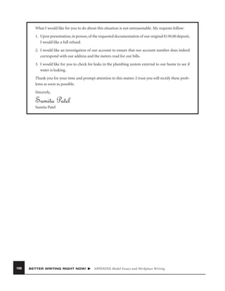 What I would like for you to do about this situation is not unreasonable. My requests follow:
1. Upon presentation, in person, of the requested documentation of our original $130.00 deposit,
I would like a full refund.
2. I would like an investigation of our account to ensure that our account number does indeed
correspond with our address and the meters read for our bills.
3. I would like for you to check for leaks in the plumbing system external to our home to see if
water is leaking.
Thank you for your time and prompt attention to this matter. I trust you will rectify these problems as soon as possible.
Sincerely,

Sumita Patel
Sumita Patel

198

BETTER WRITING RIGHT NOW!

APPENDIX Model Essays and Workplace Writing

 