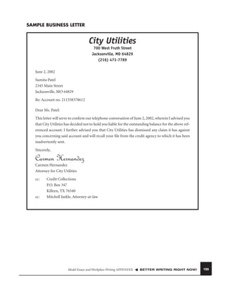 SAMPLE BUSINESS LETTER

City Utilities
700 West Fruth Street
Jacksonville, MO 64829
(216) 471-7789
June 2, 2002
Sumita Patel
2345 Main Street
Jacksonville, MO 64829
Re: Account no. 211558378612
Dear Ms. Patel:
This letter will serve to conﬁrm our telephone conversation of June 2, 2002, wherein I advised you
that City Utilities has decided not to hold you liable for the outstanding balance for the above referenced account. I further advised you that City Utilities has dismissed any claim it has against
you concerning said account and will recall your ﬁle from the credit agency to which it has been
inadvertently sent.
Sincerely,

Carmen Hernandez
Carmen Hernandez
Attorney for City Utilities
cc:

cc:

Credit Collections
P.O. Box 347
Killeen, TX 76540
Mitchell Jaekle, Attorney-at-law

Model Essays and Workplace Writing APPENDIX

BETTER WRITING RIGHT NOW!

199

 