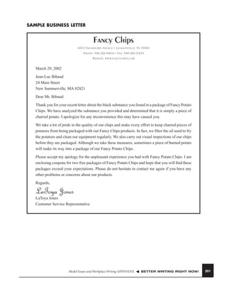 SAMPLE BUSINESS LETTER

Fancy Chips
1003 Frankford Avenue / Jacksonville, TX 75766
Phone: 548-222-8904 / Fax: 548-282-7004
Website: www.fancychips.com

March 29, 2002
Jean-Luc Bibaud
24 Main Street
New Summerville, MA 02821
Dear Mr. Bibaud:
Thank you for your recent letter about the black substance you found in a package of Fancy Potato
Chips. We have analyzed the substance you provided and determined that it is simply a piece of
charred potato. I apologize for any inconvenience this may have caused you.
We take a lot of pride in the quality of our chips and make every effort to keep charred pieces of
potatoes from being packaged with our Fancy Chips products. In fact, we ﬁlter the oil used to fry
the potatoes and clean our equipment regularly. We also carry out visual inspections of our chips
before they are packaged. Although we take these measures, sometimes a piece of burned potato
will make its way into a package of our Fancy Potato Chips.
Please accept my apology for the unpleasant experience you had with Fancy Potato Chips. I am
enclosing coupons for two free packages of Fancy Potato Chips and hope that you will ﬁnd these
packages exceed your expectations. Please do not hesitate to contact me again if you have any
other problems or concerns about our products.
Regards,

LaToya Jones
LaToya Jones
Customer Service Representative

Model Essays and Workplace Writing APPENDIX

BETTER WRITING RIGHT NOW!

201

 