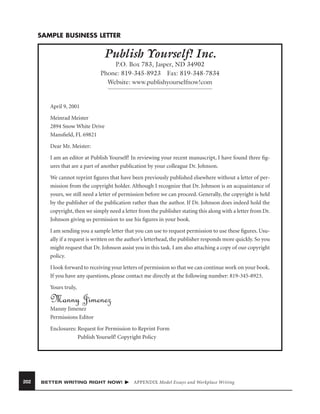 SAMPLE BUSINESS LETTER

Publish Yourself! Inc.
P.O. Box 783, Jasper, ND 34902
Phone: 819-345-8923 Fax: 819-348-7834
Website: www.publishyourselfnow!com

April 9, 2001
Meinrad Meister
2894 Snow White Drive
Mansﬁeld, FL 69821
Dear Mr. Meister:
I am an editor at Publish Yourself! In reviewing your recent manuscript, I have found three ﬁgures that are a part of another publication by your colleague Dr. Johnson.
We cannot reprint ﬁgures that have been previously published elsewhere without a letter of permission from the copyright holder. Although I recognize that Dr. Johnson is an acquaintance of
yours, we still need a letter of permission before we can proceed. Generally, the copyright is held
by the publisher of the publication rather than the author. If Dr. Johnson does indeed hold the
copyright, then we simply need a letter from the publisher stating this along with a letter from Dr.
Johnson giving us permission to use his ﬁgures in your book.
I am sending you a sample letter that you can use to request permission to use these ﬁgures. Usually if a request is written on the author’s letterhead, the publisher responds more quickly. So you
might request that Dr. Johnson assist you in this task. I am also attaching a copy of our copyright
policy.
I look forward to receiving your letters of permission so that we can continue work on your book.
If you have any questions, please contact me directly at the following number: 819-345-8923.
Yours truly,

Manny Jimenez
Manny Jimenez
Permissions Editor
Enclosures: Request for Permission to Reprint Form
Publish Yourself! Copyright Policy

202

BETTER WRITING RIGHT NOW!

APPENDIX Model Essays and Workplace Writing

 
