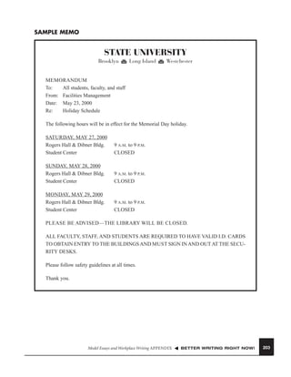 SAMPLE MEMO

STATE UNIVERSITY
Brooklyn

Long Island

Westchester

MEMORANDUM
To:
All students, faculty, and staff
From: Facilities Management
Date: May 23, 2000
Re:
Holiday Schedule
The following hours will be in effect for the Memorial Day holiday.
SATURDAY, MAY 27, 2000
Rogers Hall & Dibner Bldg.
Student Center

9 A.M. to 9 P.M.
CLOSED

SUNDAY, MAY 28, 2000
Rogers Hall & Dibner Bldg.
Student Center

9 A.M. to 9 P.M.
CLOSED

MONDAY, MAY 29, 2000
Rogers Hall & Dibner Bldg.
Student Center

9 A.M. to 9 P.M.
CLOSED

PLEASE BE ADVISED—THE LIBRARY WILL BE CLOSED.
ALL FACULTY, STAFF, AND STUDENTS ARE REQUIRED TO HAVE VALID I.D. CARDS
TO OBTAIN ENTRY TO THE BUILDINGS AND MUST SIGN IN AND OUT AT THE SECURITY DESKS.
Please follow safety guidelines at all times.
Thank you.

Model Essays and Workplace Writing APPENDIX

BETTER WRITING RIGHT NOW!

203

 