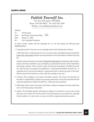 SAMPLE MEMO

Publish Yourself! Inc.
P.O. Box 783, Jasper, ND 34902
Phone: 819-555-8923 Fax: 819-555-7834
Website: www.publishyourselfnow!com
MEMO
To:
From:
Date:
Re:

All Personnel
Karl Stuart, Permissions Editor
January 23, 2002
New Copyright Procedures

KS

In order to better comply with the copyright law, we will start taking the following steps
IMMEDIATELY.
1. Copyright transfer. From now on our copyright release form should read as follows:
I afﬁrm that I have written permission to use any previously copyrighted material included in
[insert title of the book] and that such documentation will be forwarded to Publish Yourself!
Inc.
I hereby assign and transfer ownership of [insert title of the book] (including the rights of reproduction, derivation, distribution, sale, and display), as protected by the laws of the United States
and foreign countries. These exclusive rights will become the property of Publish Yourself!
Inc. from the date of acceptance for publication. I understand that Publish Yourself! Inc., as
copyright owner, has the sole authority to grant permission to reprint any parts of the book.
(Please consult Carol should you wish to alter this wording in any way.)
2. Contracts. We are adding a new clause to all author contracts. This clause will state that it is
the author’s responsibility to obtain any necessary permissions. It may also state that the book
cannot be published by Publish Yourself! Inc. without this documentation.
3. Staff credits. Please remove the names of all editors and layout managers from the inside front
cover of all books going to the printer.
4. Authors. We will begin (gently) informing our authors of our policies as soon as the second
letter goes out to them. We will also need to start following up on our requests for copyright
from the authors. As a later resort, we may even offer to request permissions ourselves.

Model Essays and Workplace Writing APPENDIX

BETTER WRITING RIGHT NOW!

205

 