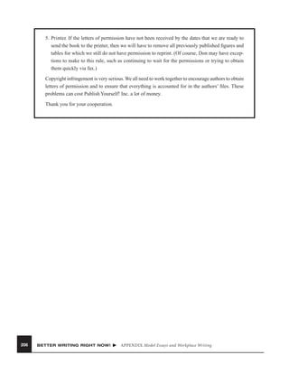 5. Printer. If the letters of permission have not been received by the dates that we are ready to
send the book to the printer, then we will have to remove all previously published ﬁgures and
tables for which we still do not have permission to reprint. (Of course, Don may have exceptions to make to this rule, such as continuing to wait for the permissions or trying to obtain
them quickly via fax.)
Copyright infringement is very serious. We all need to work together to encourage authors to obtain
letters of permission and to ensure that everything is accounted for in the authors’ ﬁles. These
problems can cost Publish Yourself! Inc. a lot of money.
Thank you for your cooperation.

206

BETTER WRITING RIGHT NOW!

APPENDIX Model Essays and Workplace Writing

 